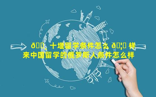 🕸 十堰留学条件怎么 🦄 样 来中国留学的俄罗斯人条件怎么样